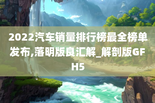 2022汽车销量排行榜最全榜单发布,落明版良汇解_解剖版GFH5