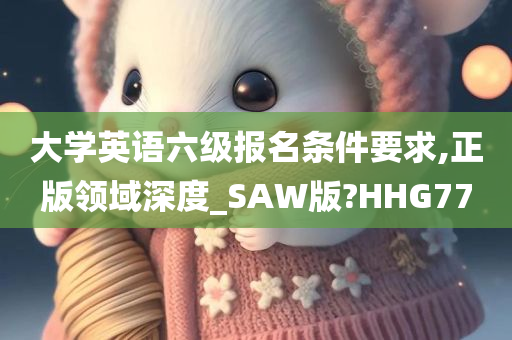 大学英语六级报名条件要求,正版领域深度_SAW版?HHG77