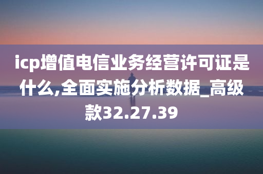 icp增值电信业务经营许可证是什么,全面实施分析数据_高级款32.27.39