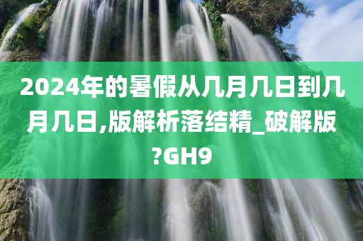 2024年的暑假从几月几日到几月几日,版解析落结精_破解版?GH9