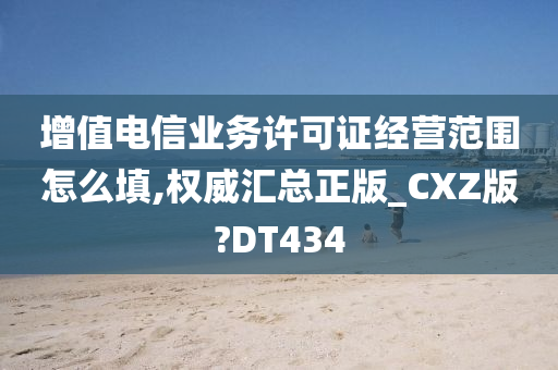 增值电信业务许可证经营范围怎么填,权威汇总正版_CXZ版?DT434