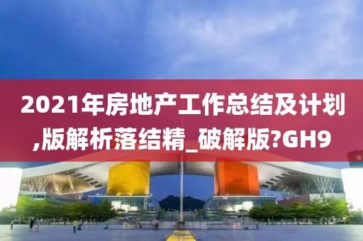 2021年房地产工作总结及计划,版解析落结精_破解版?GH9