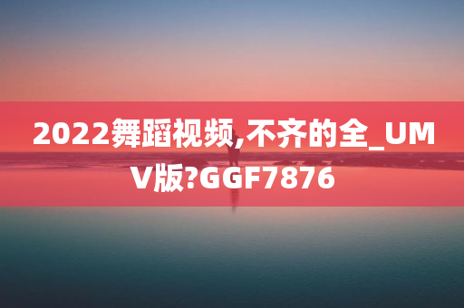 2022舞蹈视频,不齐的全_UMV版?GGF7876