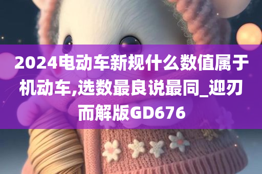 2024电动车新规什么数值属于机动车,选数最良说最同_迎刃而解版GD676