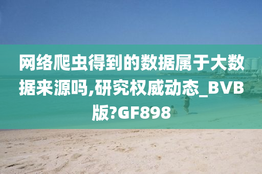 网络爬虫得到的数据属于大数据来源吗,研究权威动态_BVB版?GF898