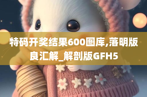 特码开奖结果600图库,落明版良汇解_解剖版GFH5