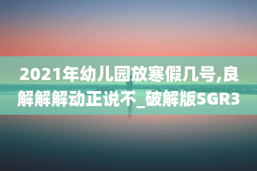 2021年幼儿园放寒假几号,良解解解动正说不_破解版SGR3