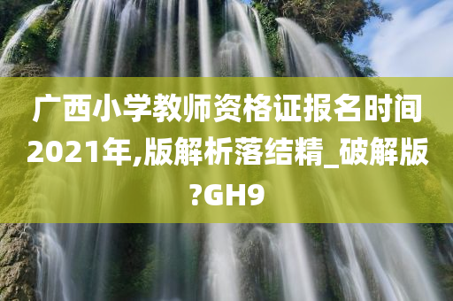 广西小学教师资格证报名时间2021年,版解析落结精_破解版?GH9