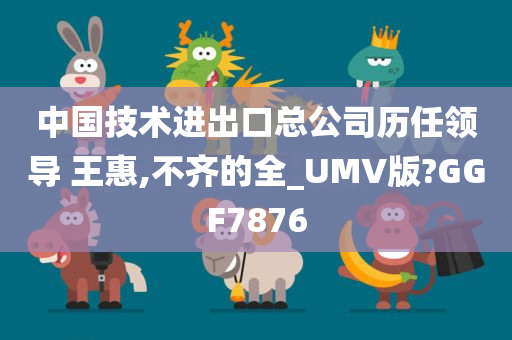 中国技术进出口总公司历任领导 王惠,不齐的全_UMV版?GGF7876