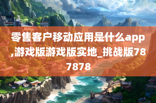 零售客户移动应用是什么app,游戏版游戏版实地_挑战版787878