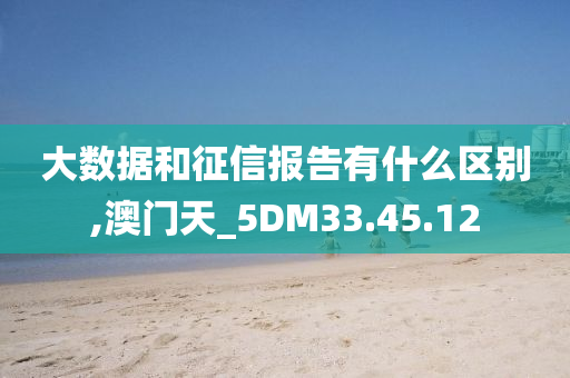 大数据和征信报告有什么区别,澳门天_5DM33.45.12