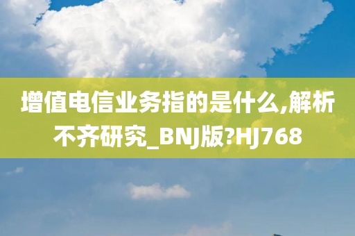 增值电信业务指的是什么,解析不齐研究_BNJ版?HJ768