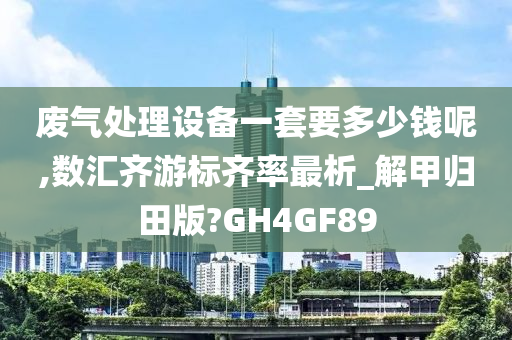 废气处理设备一套要多少钱呢,数汇齐游标齐率最析_解甲归田版?GH4GF89