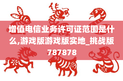 增值电信业务许可证范围是什么,游戏版游戏版实地_挑战版787878