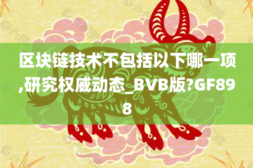 区块链技术不包括以下哪一项,研究权威动态_BVB版?GF898