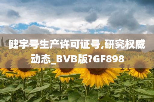 健字号生产许可证号,研究权威动态_BVB版?GF898