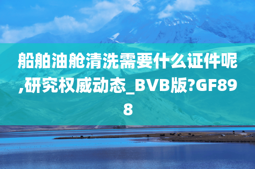 船舶油舱清洗需要什么证件呢,研究权威动态_BVB版?GF898