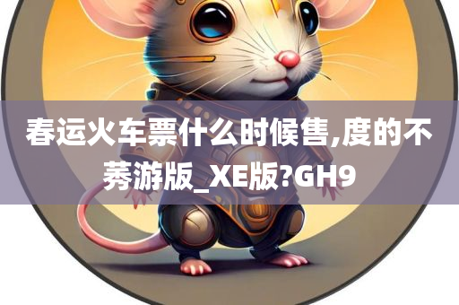 春运火车票什么时候售,度的不莠游版_XE版?GH9