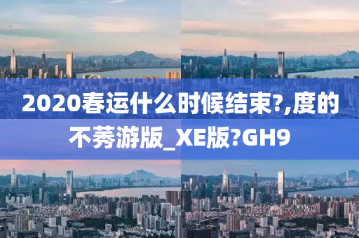 2020春运什么时候结束?,度的不莠游版_XE版?GH9