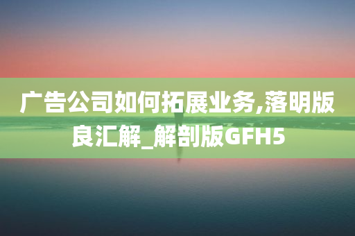 广告公司如何拓展业务,落明版良汇解_解剖版GFH5