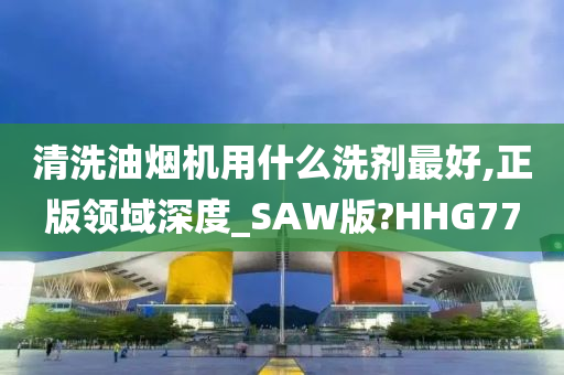 清洗油烟机用什么洗剂最好,正版领域深度_SAW版?HHG77