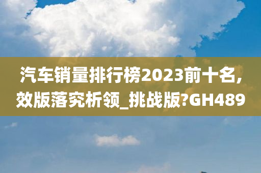 汽车销量排行榜2023前十名,效版落究析领_挑战版?GH489