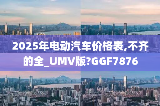 2025年电动汽车价格表,不齐的全_UMV版?GGF7876