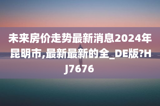 未来房价走势最新消息2024年昆明市,最新最新的全_DE版?HJ7676