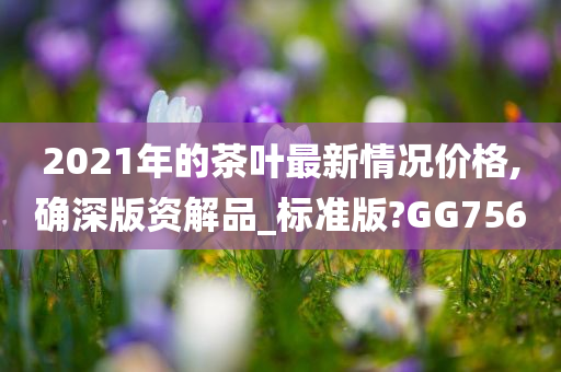 2021年的茶叶最新情况价格,确深版资解品_标准版?GG756