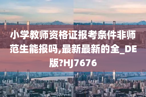 小学教师资格证报考条件非师范生能报吗,最新最新的全_DE版?HJ7676