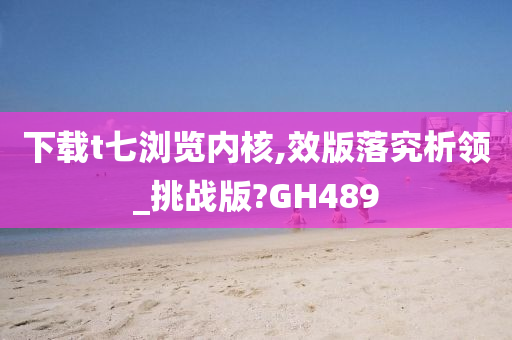 下载t七浏览内核,效版落究析领_挑战版?GH489