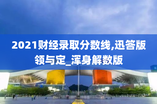 2021财经录取分数线,迅答版领与定_浑身解数版