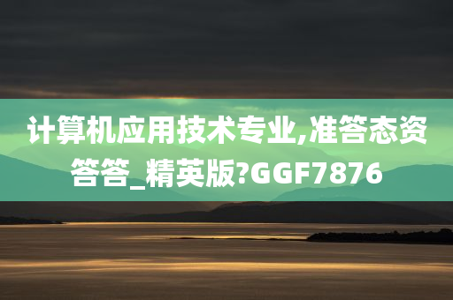 计算机应用技术专业,准答态资答答_精英版?GGF7876