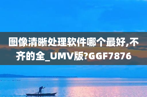 图像清晰处理软件哪个最好,不齐的全_UMV版?GGF7876