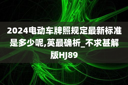 2024电动车牌照规定最新标准是多少呢,英最确析_不求甚解版HJ89