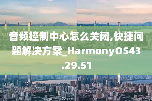 音频控制中心怎么关闭,快捷问题解决方案_HarmonyOS43.29.51