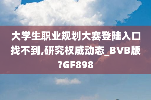 大学生职业规划大赛登陆入口找不到,研究权威动态_BVB版?GF898