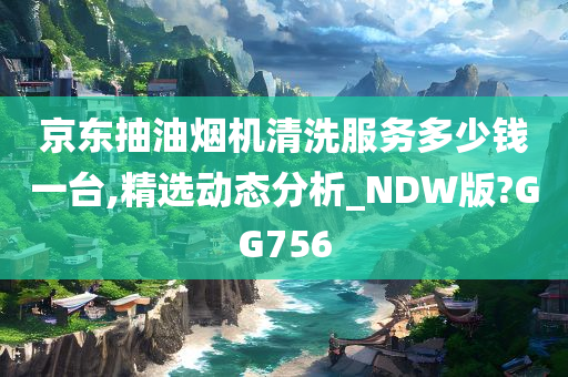 京东抽油烟机清洗服务多少钱一台,精选动态分析_NDW版?GG756