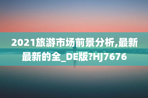 2021旅游市场前景分析,最新最新的全_DE版?HJ7676