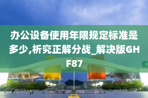 办公设备使用年限规定标准是多少,析究正解分战_解决版GHF87