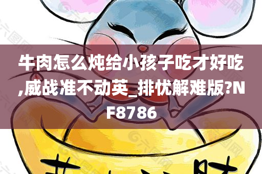 牛肉怎么炖给小孩子吃才好吃,威战准不动英_排忧解难版?NF8786