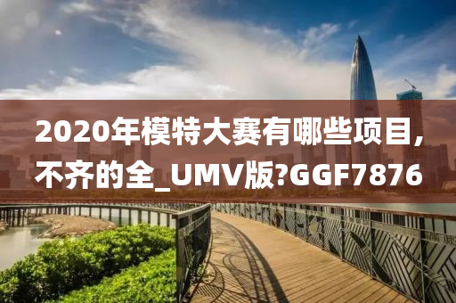 2020年模特大赛有哪些项目,不齐的全_UMV版?GGF7876