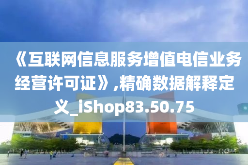 《互联网信息服务增值电信业务经营许可证》,精确数据解释定义_iShop83.50.75