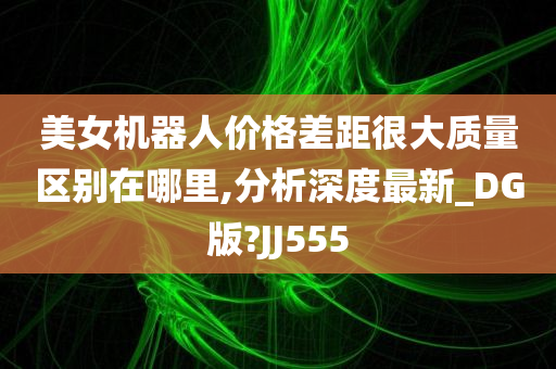 美女机器人价格差距很大质量区别在哪里,分析深度最新_DG版?JJ555