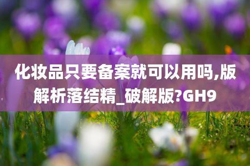 化妆品只要备案就可以用吗,版解析落结精_破解版?GH9