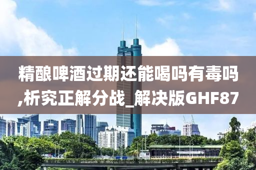 精酿啤酒过期还能喝吗有毒吗,析究正解分战_解决版GHF87