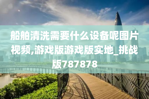 船舶清洗需要什么设备呢图片视频,游戏版游戏版实地_挑战版787878