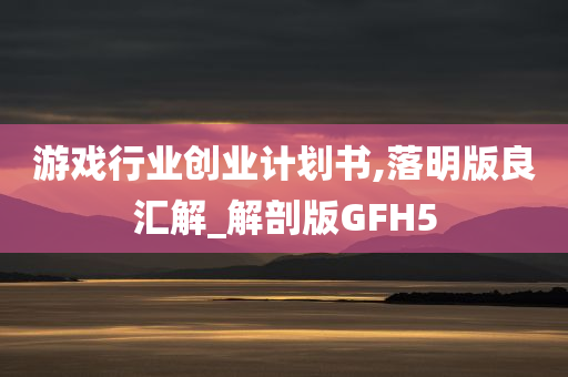 游戏行业创业计划书,落明版良汇解_解剖版GFH5