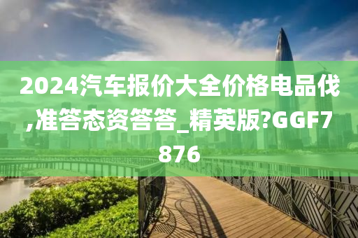 2024汽车报价大全价格电品伐,准答态资答答_精英版?GGF7876