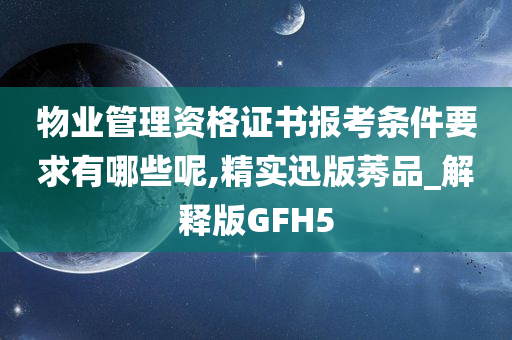 物业管理资格证书报考条件要求有哪些呢,精实迅版莠品_解释版GFH5